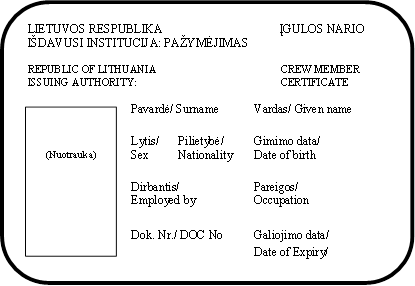 LIETUVOS RESPUBLIKA                                       ĮGULOS NARIO                                                                                             
IŠDAVUSI INSTITUCIJA: PAŽYMĖJIMAS

REPUBLIC OF LITHUANIA	          CREW MEMBER
ISSUING AUTHORITY:	          CERTIFICATE

Pavardė/ Surname	Vardas/ Given name		  
Lytis/	Pilietybė/	Gimimo data/		Sex	Nationality	Date of birth

Dirbantis/	Pareigos/
Employed by	Occupation    


Dok. Nr./ DOC No	Galiojimo data/

Date of Expiry/

(Parašas)	
,(Nuotrauka)
