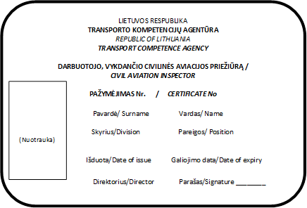 LIETUVOS RESPUBLIKA
TRANSPORTO KOMPETENCIJŲ AGENTŪRA
REPUBLIC OF LITHUANIA
TRANSPORT COMPETENCE AGENCY

DARBUOTOJO, VYKDANČIO CIVILINĖS AVIACIJOS PRIEŽIŪRĄ /
CIVIL AVIATION INSPECTOR

PAŽYMĖJIMAS Nr.      /     CERTIFICATE No

Pavardė/ Surname	Vardas/ Name	  

Skyrius/Division	                      Pareigos/ Position


Išduota/Date of issue            Galiojimo data/Date of expiry

Direktorius/Director	Parašas/Signature ________
,(Nuotrauka)
