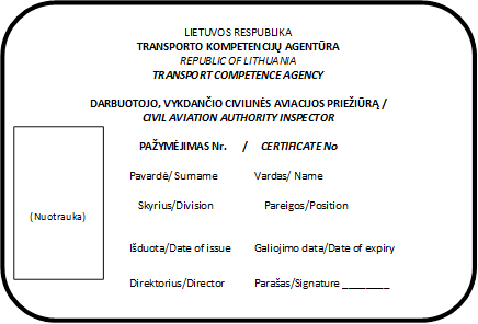 LIETUVOS RESPUBLIKA
TRANSPORTO KOMPETENCIJŲ AGENTŪRA
REPUBLIC OF LITHUANIA
TRANSPORT COMPETENCE AGENCY

DARBUOTOJO, VYKDANČIO CIVILINĖS AVIACIJOS PRIEŽIŪRĄ /
CIVIL AVIATION AUTHORITY INSPECTOR

PAŽYMĖJIMAS Nr.      /     CERTIFICATE No

Pavardė/ Surname              Vardas/ Name	  

Skyrius/Division	                 Pareigos/Position


Išduota/Date of issue         Galiojimo data/Date of expiry

Direktorius/Director           Parašas/Signature ________
,(Nuotrauka)
