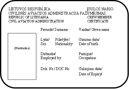 LIETUVOS RESPUBLIKA                                       ĮGULOS NARIO                                                                                             
CIVILINĖS AVIACIJOS ADMINISTRACIJA PAŽYMĖJIMAS
REPUBLIC OF LITHUANIA	          CREW MEMBER
CIVIL AVIATION ADMINISTRATION	          CERTIFICATE

Pavardė/ Surname	Vardas/ Given name		  
Lytis/	Pilietybė/	Gimimo data/		Sex	Nationality	Date of birth

Dirbantis/	Pareigos/
Employed by	Occupation    


Dok. Nr./ DOC No	Galiojimo data/

Date of Expiry/

(Parašas)	
,(Nuotrauka)
